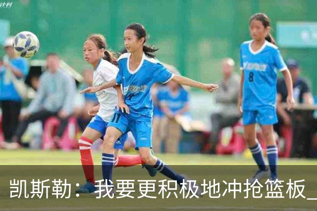 凯斯勒：我要更积极地冲抢篮板 我需要一开场就拿出这种积极性