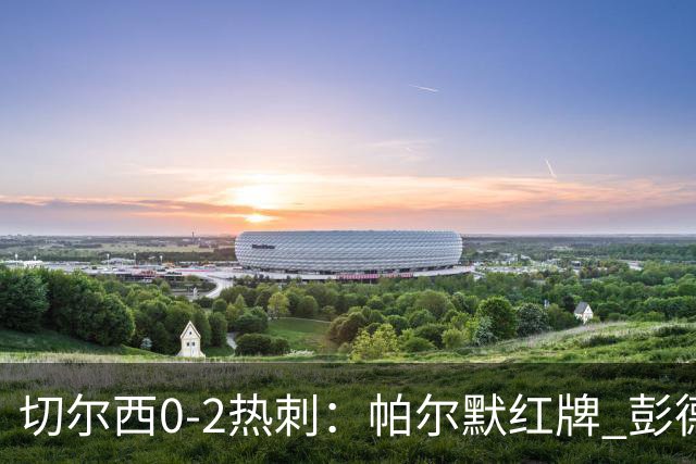 切尔西0-2热刺：帕尔默红牌 彭德斯乌龙终结连胜