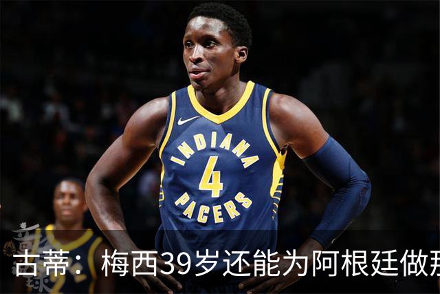 古蒂：梅西39岁还能为阿根廷做那些事，排进世界前5，已经很好了