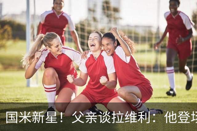 国米新星！父亲谈拉维利：他登场后有球迷说这人真强 齐沃有魄力