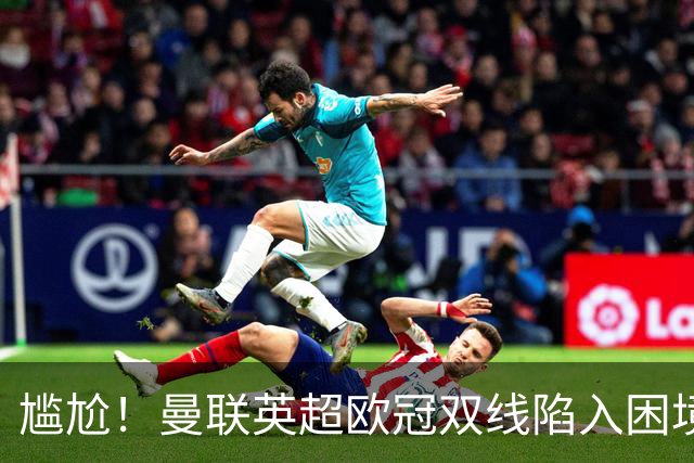 尴尬！曼联英超欧冠双线陷入困境 卡里克成下课热门