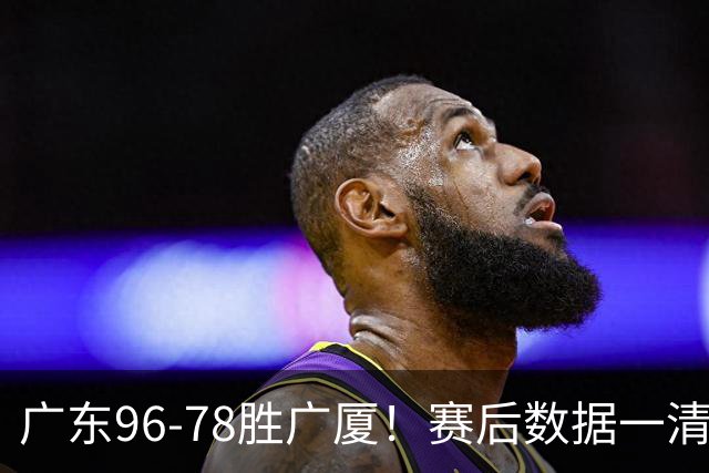 广东96-78胜广厦！赛后数据一清二楚，不是崔永熙，头号功臣是他