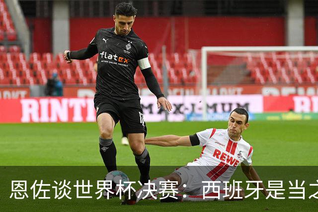 恩佐谈世界杯决赛：西班牙是当之无愧冠军 被罚下至今仍是心结