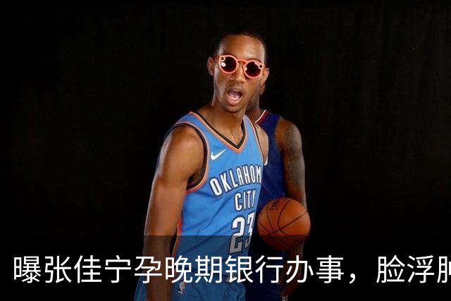 曝张佳宁孕晚期银行办事，脸浮肿走路靠搀扶，7月已显怀男友被扒