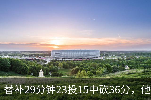 替补29分钟23投15中砍36分，他手撕旧主